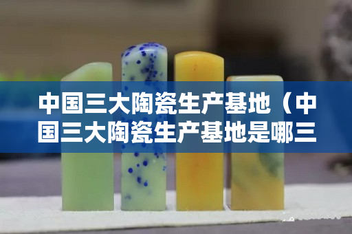 中國三大陶瓷生產基地（中國三大陶瓷生產基地是哪三個）