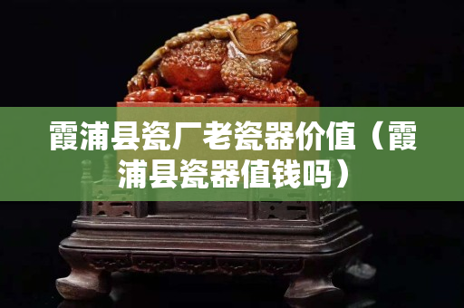 霞浦縣瓷廠老瓷器價值（霞浦縣瓷器值錢嗎）