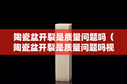 陶瓷盆開裂是質量問題嗎（陶瓷盆開裂是質量問題嗎視頻）