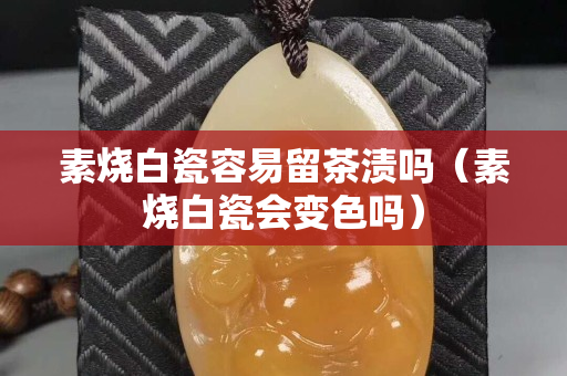 素燒白瓷容易留茶漬嗎（素燒白瓷會變色嗎）