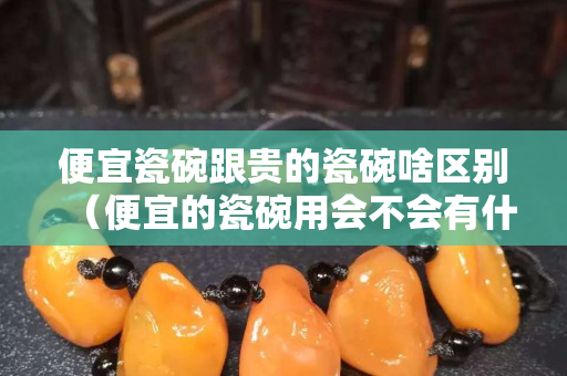 便宜瓷碗跟貴的瓷碗啥區別（便宜的瓷碗用會不會有什么不好的影響）