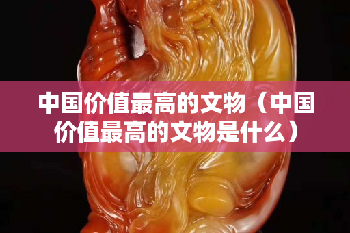 中國價值最高的文物（中國價值最高的文物是什么）