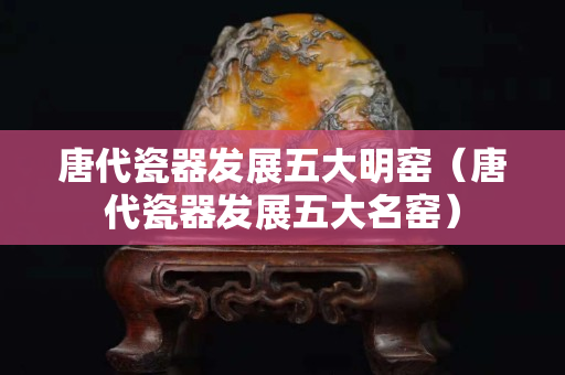 唐代瓷器發(fā)展五大明窯（唐代瓷器發(fā)展五大名窯）