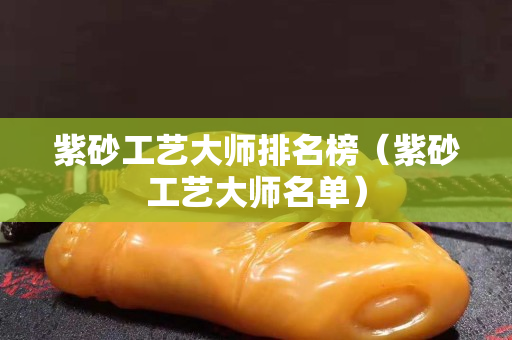 紫砂工藝大師排名榜（紫砂工藝大師名單）