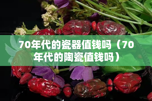 70年代的瓷器值錢(qián)嗎（70年代的陶瓷值錢(qián)嗎）