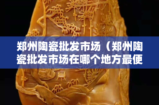 鄭州陶瓷批發市場（鄭州陶瓷批發市場在哪個地方最便宜的）