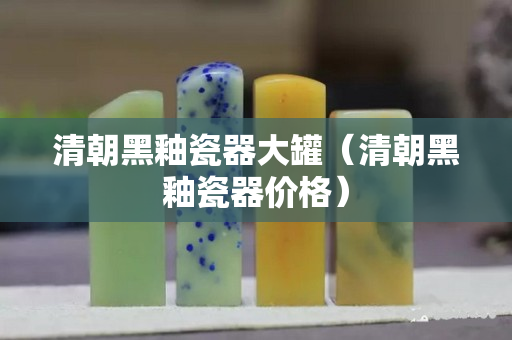 清朝黑釉瓷器大罐（清朝黑釉瓷器價格）