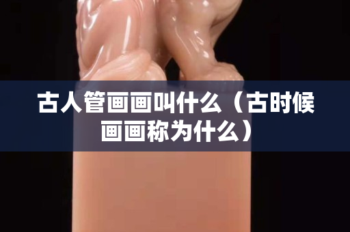 古人管畫畫叫什么（古時(shí)候畫畫稱為什么）