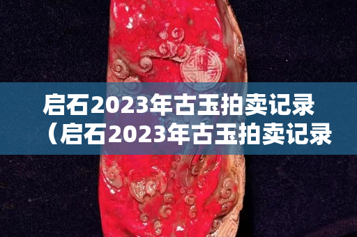 啟石2023年古玉拍賣記錄（啟石2023年古玉拍賣記錄表）