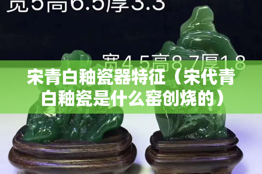 宋青白釉瓷器特征（宋代青白釉瓷是什么窯創燒的）