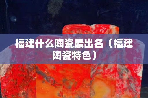 福建什么陶瓷最出名（福建陶瓷特色）