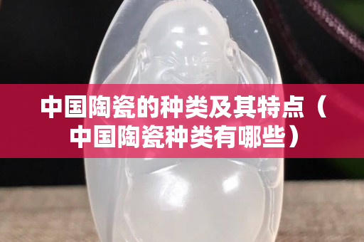中國陶瓷的種類及其特點（中國陶瓷種類有哪些）
