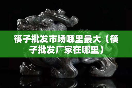 筷子批發市場哪里最大（筷子批發廠家在哪里）