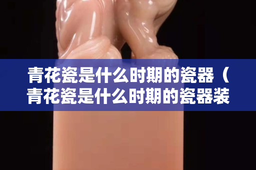 青花瓷是什么時期的瓷器（青花瓷是什么時期的瓷器裝飾的重要技術）