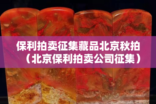 保利拍賣征集藏品北京秋拍（北京保利拍賣公司征集）