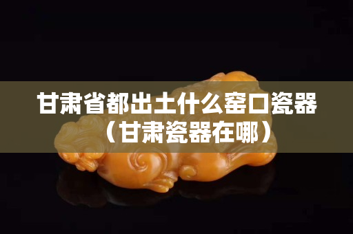甘肅省都出土什么窯口瓷器（甘肅瓷器在哪）