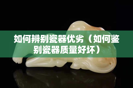 如何辨別瓷器優(yōu)劣（如何鑒別瓷器質(zhì)量好壞）