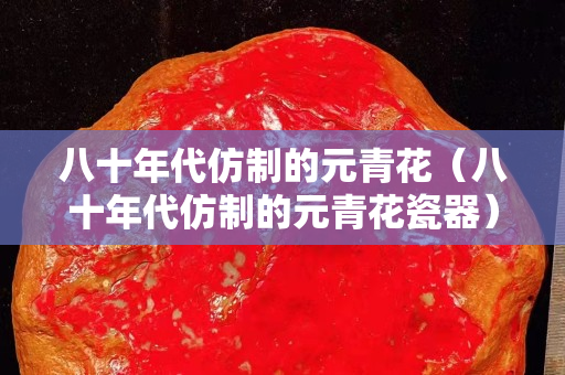 八十年代仿制的元青花（八十年代仿制的元青花瓷器）