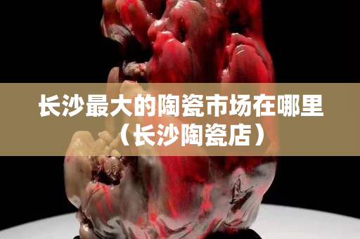 長沙最大的陶瓷市場在哪里（長沙陶瓷店）