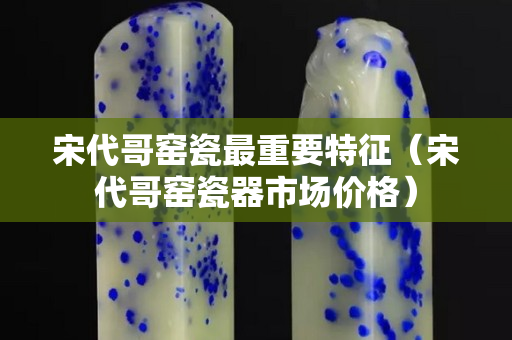宋代哥窯瓷最重要特征（宋代哥窯瓷器市場價格）