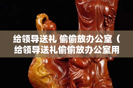 給領導送禮 偷偷放辦公室（給領導送禮偷偷放辦公室用快遞抱起來）