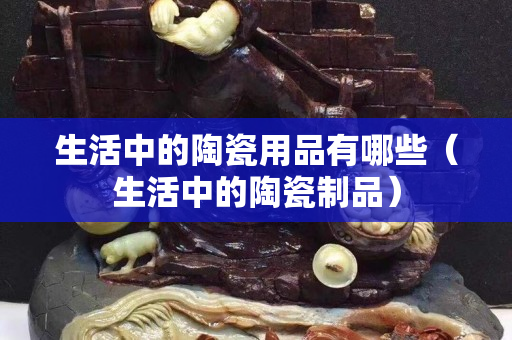 生活中的陶瓷用品有哪些（生活中的陶瓷制品）