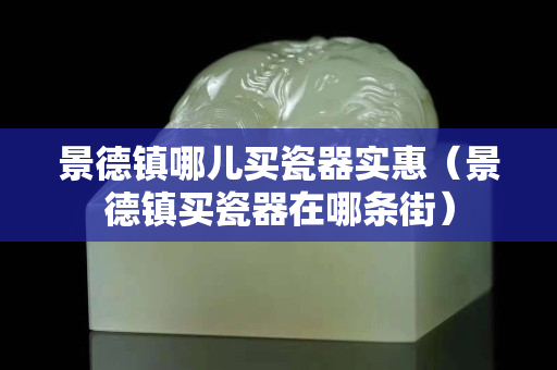 景德鎮哪兒買瓷器實惠（景德鎮買瓷器在哪條街）