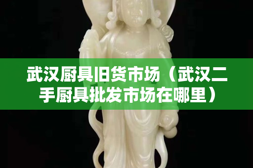 武漢廚具舊貨市場（武漢二手廚具批發市場在哪里）