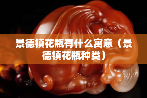 景德鎮花瓶有什么寓意（景德鎮花瓶種類）