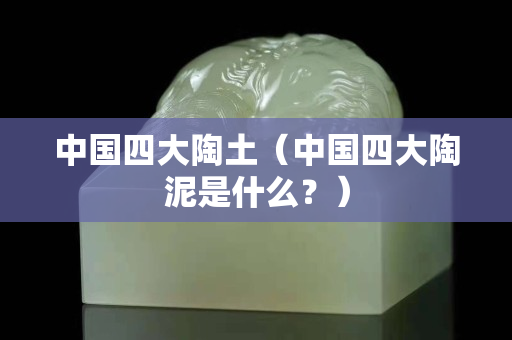 中國四大陶土（中國四大陶泥是什么？）
