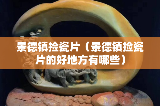 景德鎮撿瓷片（景德鎮撿瓷片的好地方有哪些）