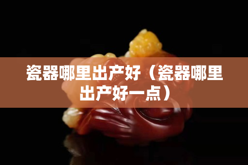 瓷器哪里出產好（瓷器哪里出產好一點）