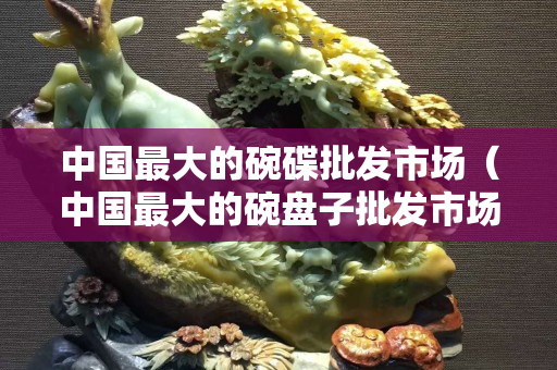 中國最大的碗碟批發(fā)市場（中國最大的碗盤子批發(fā)市場在哪）
