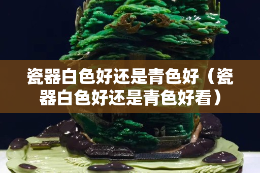 瓷器白色好還是青色好（瓷器白色好還是青色好看）