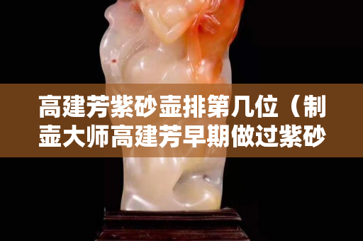 高建芳紫砂壺排第幾位（制壺大師高建芳早期做過紫砂杯嗎）