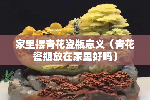 家里擺青花瓷瓶意義（青花瓷瓶放在家里好嗎）