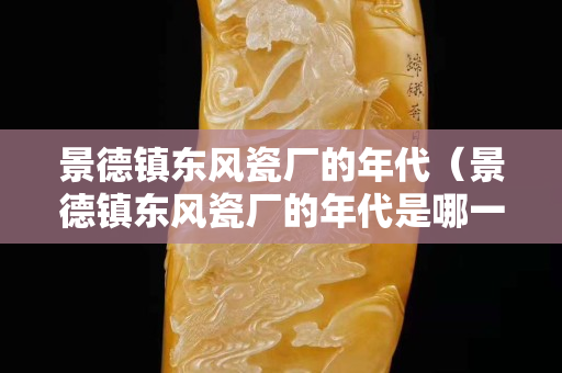 景德鎮東風瓷廠的年代（景德鎮東風瓷廠的年代是哪一年）