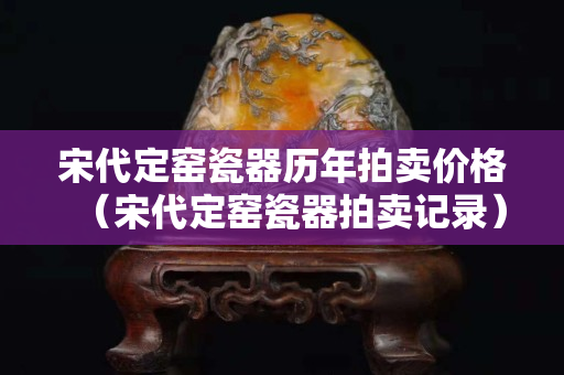 宋代定窯瓷器歷年拍賣價格（宋代定窯瓷器拍賣記錄）