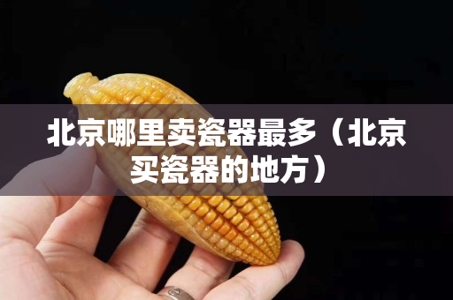 北京哪里賣瓷器最多（北京買瓷器的地方）