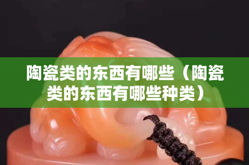 陶瓷類的東西有哪些（陶瓷類的東西有哪些種類）