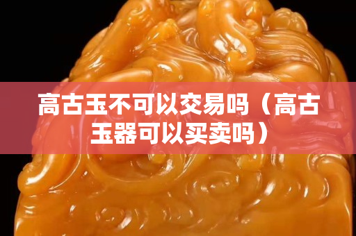 高古玉不可以交易嗎（高古玉器可以買賣嗎）