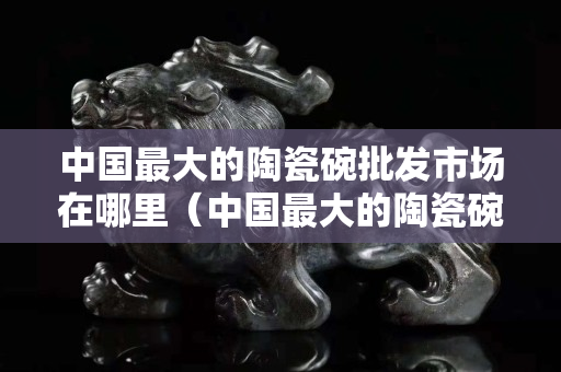 中國最大的陶瓷碗批發市場在哪里（中國最大的陶瓷碗批發市場在哪里啊）