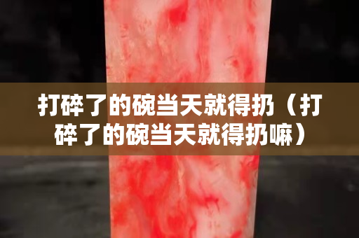 打碎了的碗當天就得扔（打碎了的碗當天就得扔嘛）