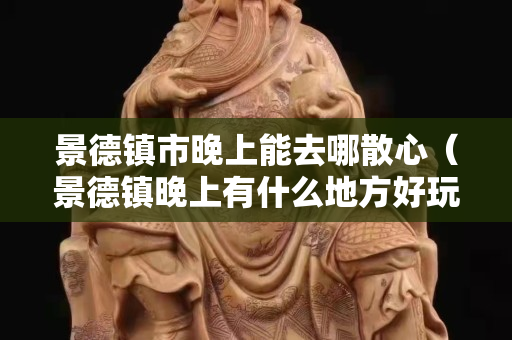 景德鎮(zhèn)市晚上能去哪散心（景德鎮(zhèn)晚上有什么地方好玩）