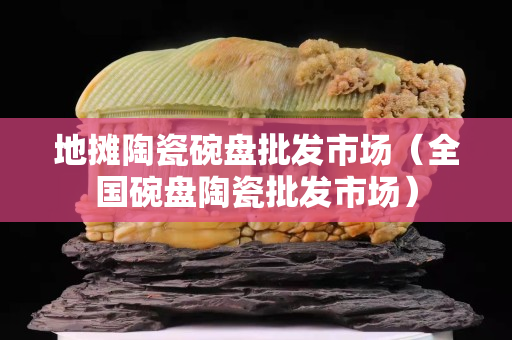 地?cái)偺沾赏氡P批發(fā)市場（全國碗盤陶瓷批發(fā)市場）
