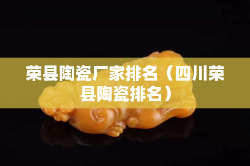 榮縣陶瓷廠家排名（四川榮縣陶瓷排名）