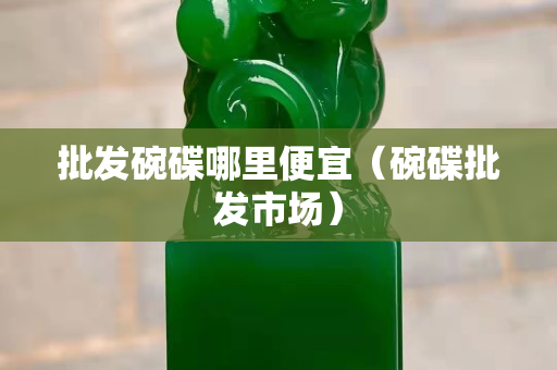 批發碗碟哪里便宜（碗碟批發市場）