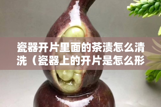 瓷器開片里面的茶漬怎么清洗（瓷器上的開片是怎么形成的）