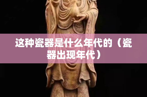 這種瓷器是什么年代的（瓷器出現(xiàn)年代）