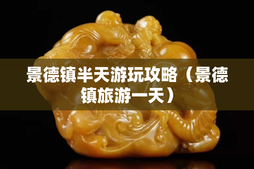 景德鎮半天游玩攻略（景德鎮旅游一天）